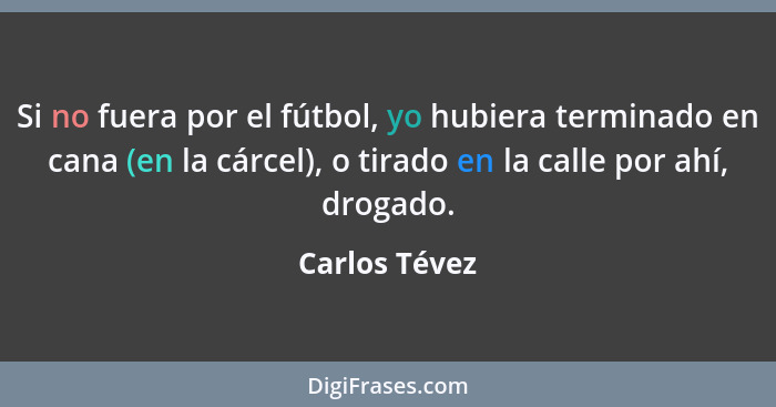 Si no fuera por el fútbol, yo hubiera terminado en cana (en la cárcel), o tirado en la calle por ahí, drogado.... - Carlos Tévez