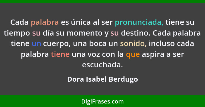 Cada palabra es única al ser pronunciada, tiene su tiempo su día su momento y su destino. Cada palabra tiene un cuerpo, una boca... - Dora Isabel Berdugo