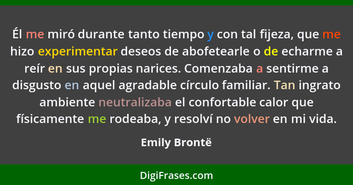 Él me miró durante tanto tiempo y con tal fijeza, que me hizo experimentar deseos de abofetearle o de echarme a reír en sus propias nar... - Emily Brontë