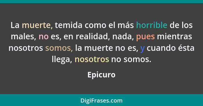 La muerte, temida como el más horrible de los males, no es, en realidad, nada, pues mientras nosotros somos, la muerte no es, y cuando ésta... - Epicuro