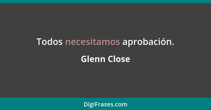 Todos necesitamos aprobación.... - Glenn Close