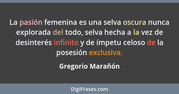 La pasión femenina es una selva oscura nunca explorada del todo, selva hecha a la vez de desinterés infinito y de ímpetu celoso de... - Gregorio Marañón