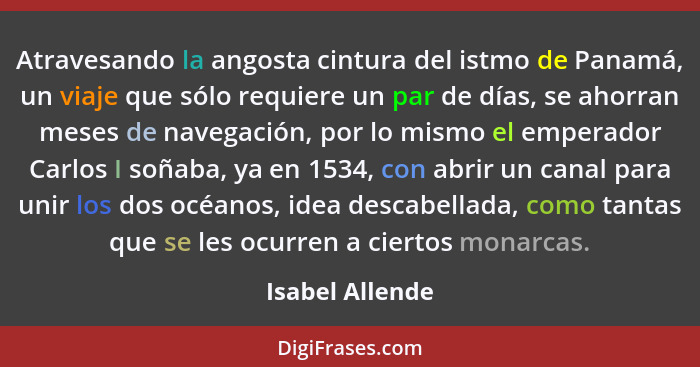 Atravesando la angosta cintura del istmo de Panamá, un viaje que sólo requiere un par de días, se ahorran meses de navegación, por lo... - Isabel Allende