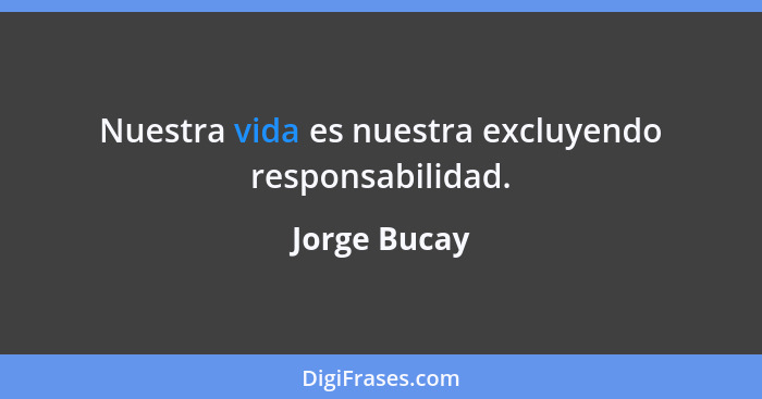 Nuestra vida es nuestra excluyendo responsabilidad.... - Jorge Bucay