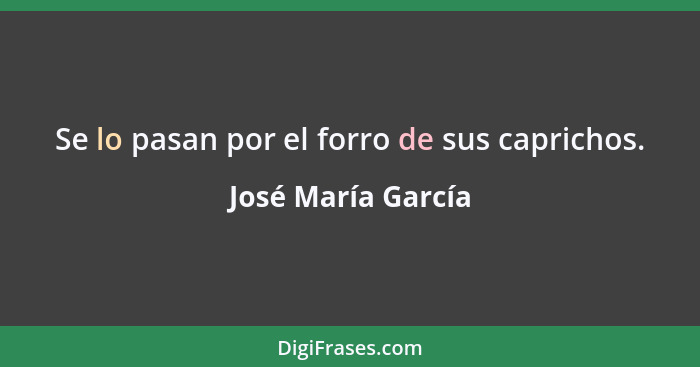 Se lo pasan por el forro de sus caprichos.... - José María García