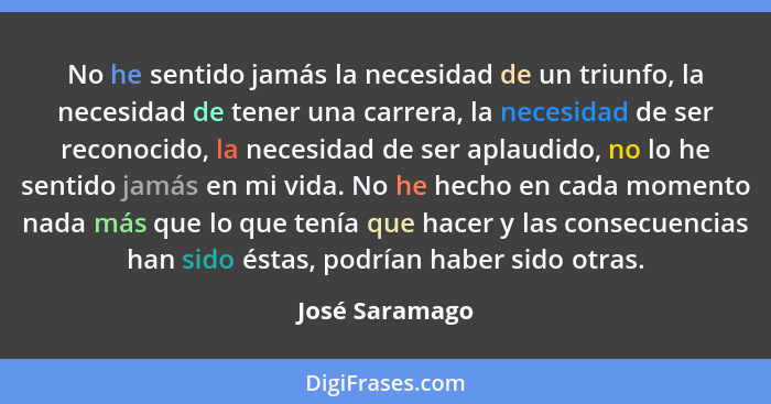 No he sentido jamás la necesidad de un triunfo, la necesidad de tener una carrera, la necesidad de ser reconocido, la necesidad de ser... - José Saramago