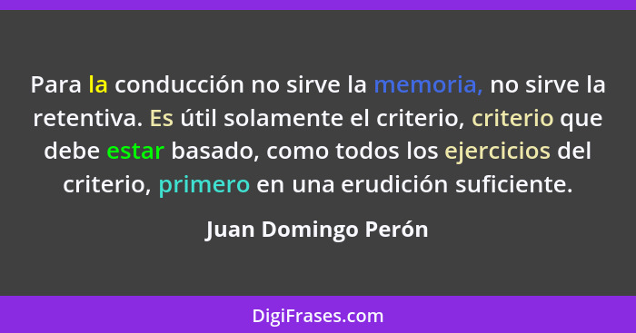 Para la conducción no sirve la memoria, no sirve la retentiva. Es útil solamente el criterio, criterio que debe estar basado, com... - Juan Domingo Perón