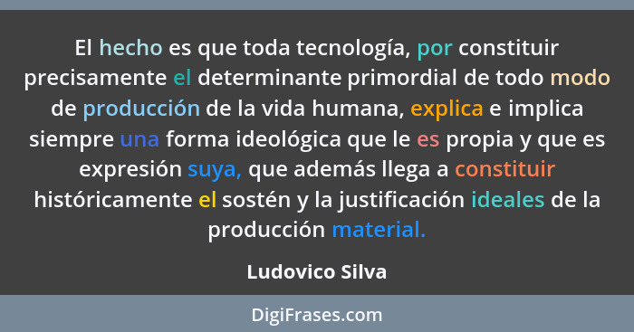 El hecho es que toda tecnología, por constituir precisamente el determinante primordial de todo modo de producción de la vida humana,... - Ludovico Silva