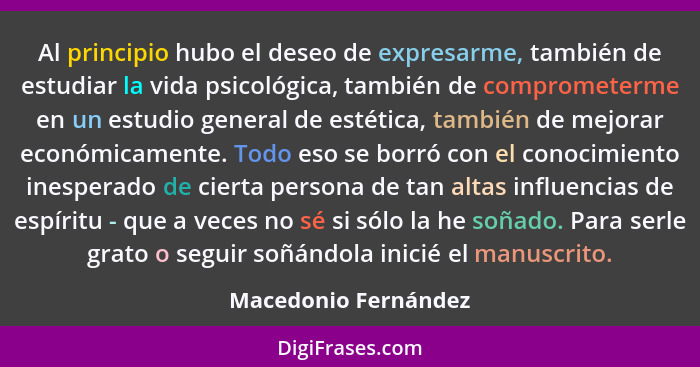 Al principio hubo el deseo de expresarme, también de estudiar la vida psicológica, también de comprometerme en un estudio genera... - Macedonio Fernández