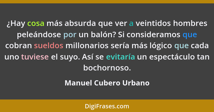 ¿Hay cosa más absurda que ver a veintidos hombres peleándose por un balón? Si consideramos que cobran sueldos millonarios sería... - Manuel Cubero Urbano