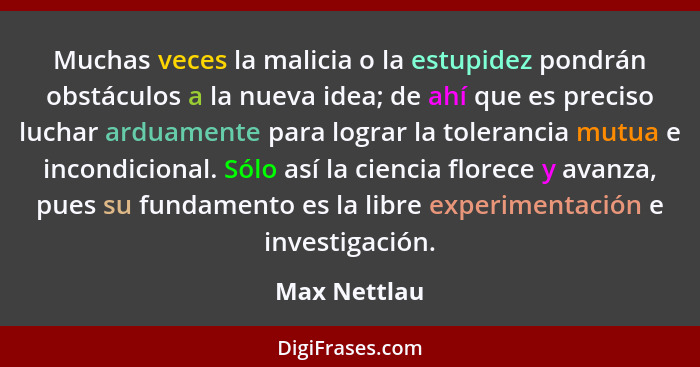 Muchas veces la malicia o la estupidez pondrán obstáculos a la nueva idea; de ahí que es preciso luchar arduamente para lograr la tolera... - Max Nettlau