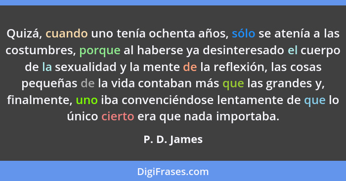 Quizá, cuando uno tenía ochenta años, sólo se atenía a las costumbres, porque al haberse ya desinteresado el cuerpo de la sexualidad y l... - P. D. James