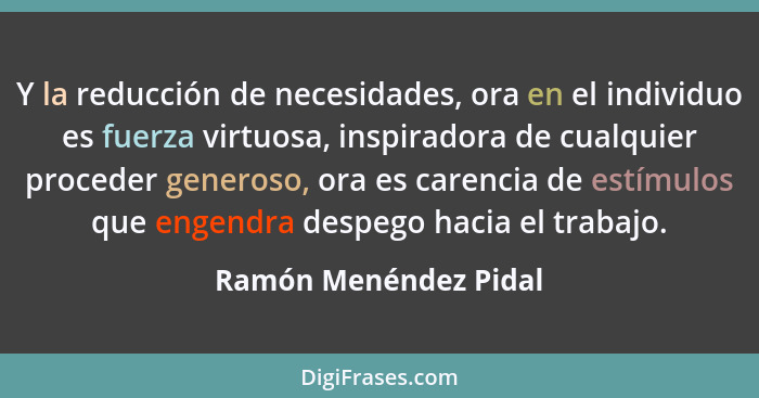 Y la reducción de necesidades, ora en el individuo es fuerza virtuosa, inspiradora de cualquier proceder generoso, ora es caren... - Ramón Menéndez Pidal