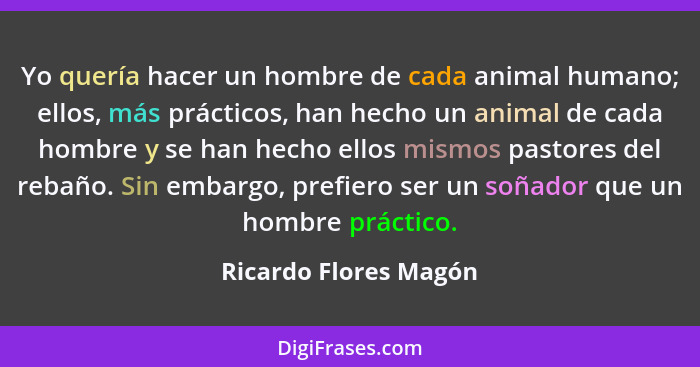 Yo quería hacer un hombre de cada animal humano; ellos, más prácticos, han hecho un animal de cada hombre y se han hecho ellos... - Ricardo Flores Magón
