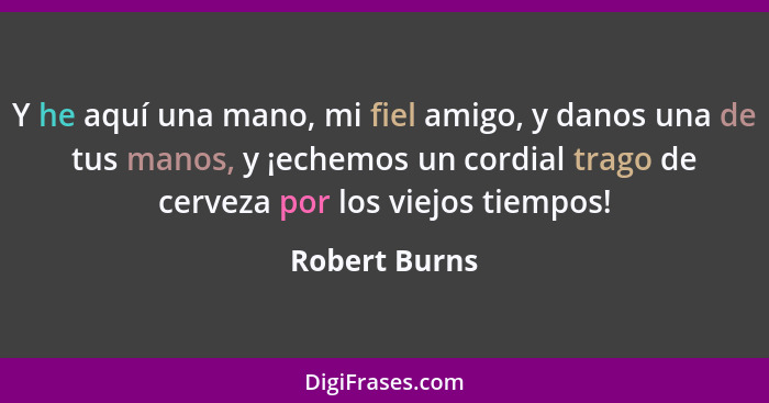 Y he aquí una mano, mi fiel amigo, y danos una de tus manos, y ¡echemos un cordial trago de cerveza por los viejos tiempos!... - Robert Burns