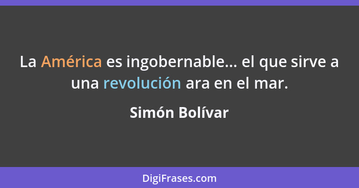 La América es ingobernable... el que sirve a una revolución ara en el mar.... - Simón Bolívar