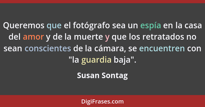 Queremos que el fotógrafo sea un espía en la casa del amor y de la muerte y que los retratados no sean conscientes de la cámara, se enc... - Susan Sontag