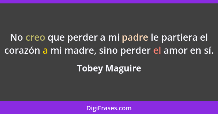 No creo que perder a mi padre le partiera el corazón a mi madre, sino perder el amor en sí.... - Tobey Maguire