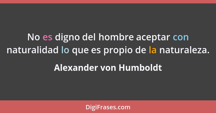 No es digno del hombre aceptar con naturalidad lo que es propio de la naturaleza.... - Alexander von Humboldt