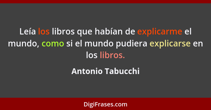 Leía los libros que habían de explicarme el mundo, como si el mundo pudiera explicarse en los libros.... - Antonio Tabucchi