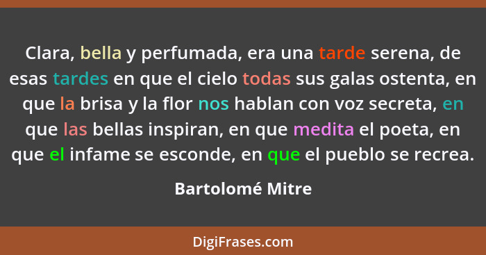 Clara, bella y perfumada, era una tarde serena, de esas tardes en que el cielo todas sus galas ostenta, en que la brisa y la flor no... - Bartolomé Mitre