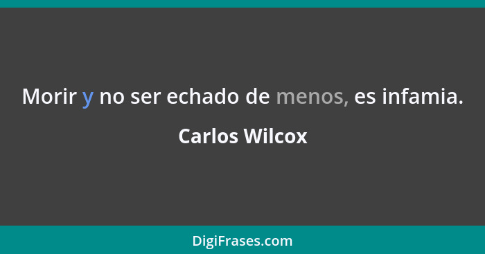 Morir y no ser echado de menos, es infamia.... - Carlos Wilcox