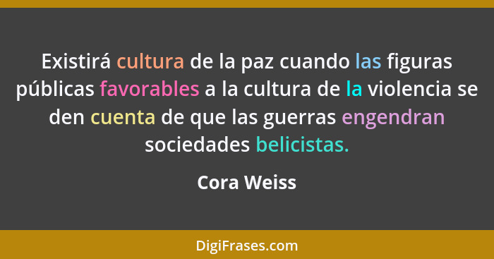 Existirá cultura de la paz cuando las figuras públicas favorables a la cultura de la violencia se den cuenta de que las guerras engendran... - Cora Weiss