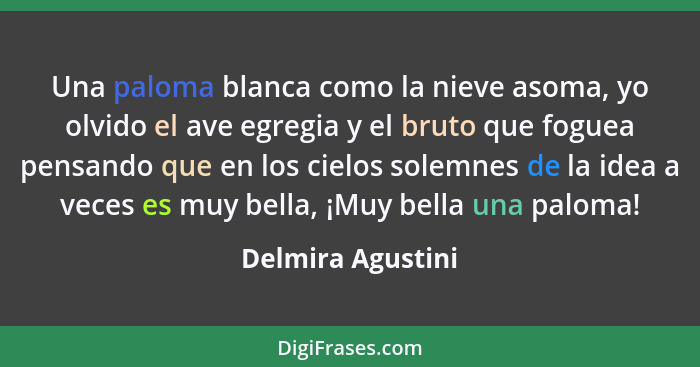 Una paloma blanca como la nieve asoma, yo olvido el ave egregia y el bruto que foguea pensando que en los cielos solemnes de la ide... - Delmira Agustini