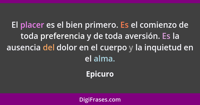 El placer es el bien primero. Es el comienzo de toda preferencia y de toda aversión. Es la ausencia del dolor en el cuerpo y la inquietud en... - Epicuro