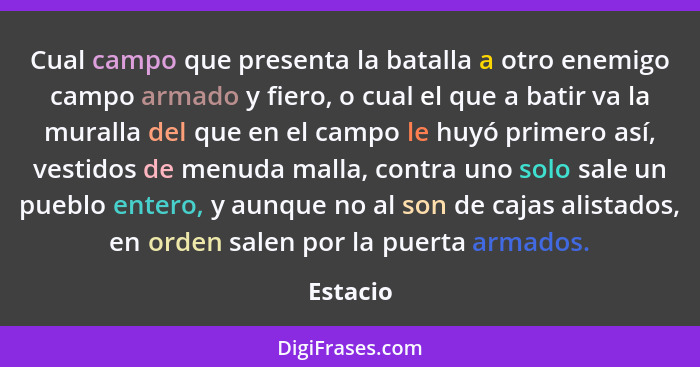 Cual campo que presenta la batalla a otro enemigo campo armado y fiero, o cual el que a batir va la muralla del que en el campo le huyó prim... - Estacio