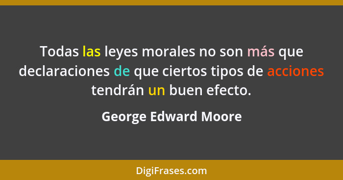 Todas las leyes morales no son más que declaraciones de que ciertos tipos de acciones tendrán un buen efecto.... - George Edward Moore