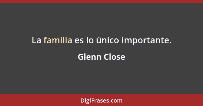 La familia es lo único importante.... - Glenn Close