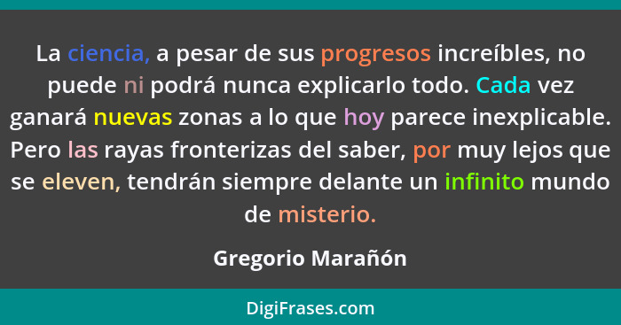 La ciencia, a pesar de sus progresos increíbles, no puede ni podrá nunca explicarlo todo. Cada vez ganará nuevas zonas a lo que hoy... - Gregorio Marañón