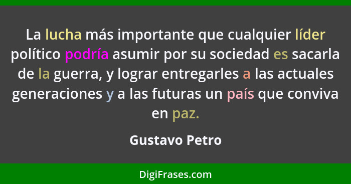 La lucha más importante que cualquier líder político podría asumir por su sociedad es sacarla de la guerra, y lograr entregarles a las... - Gustavo Petro