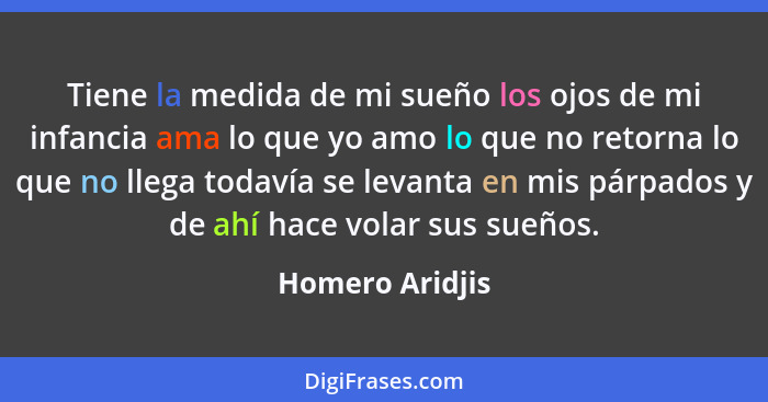 Tiene la medida de mi sueño los ojos de mi infancia ama lo que yo amo lo que no retorna lo que no llega todavía se levanta en mis pár... - Homero Aridjis