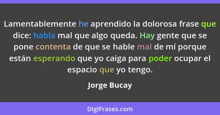 Lamentablemente he aprendido la dolorosa frase que dice: habla mal que algo queda. Hay gente que se pone contenta de que se hable mal de... - Jorge Bucay