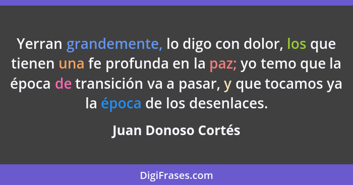 Yerran grandemente, lo digo con dolor, los que tienen una fe profunda en la paz; yo temo que la época de transición va a pasar, y... - Juan Donoso Cortés