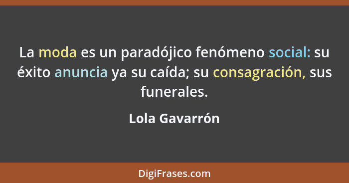 La moda es un paradójico fenómeno social: su éxito anuncia ya su caída; su consagración, sus funerales.... - Lola Gavarrón