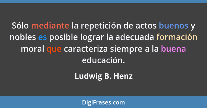 Sólo mediante la repetición de actos buenos y nobles es posible lograr la adecuada formación moral que caracteriza siempre a la buena... - Ludwig B. Henz