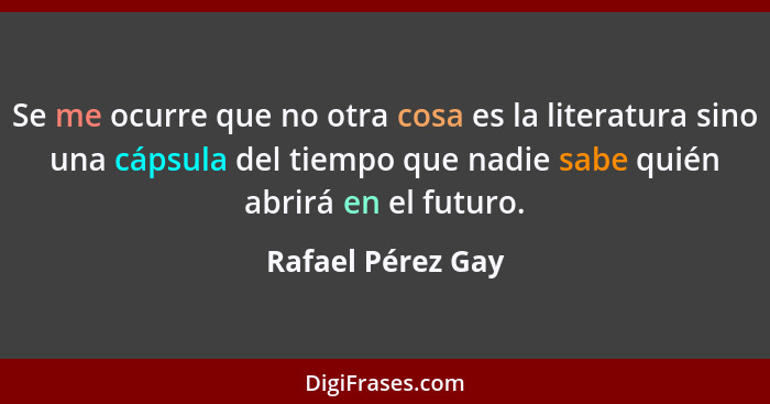 Se me ocurre que no otra cosa es la literatura sino una cápsula del tiempo que nadie sabe quién abrirá en el futuro.... - Rafael Pérez Gay