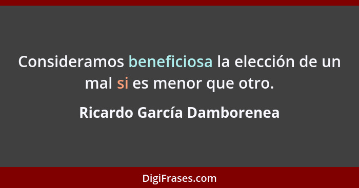 Consideramos beneficiosa la elección de un mal si es menor que otro.... - Ricardo García Damborenea