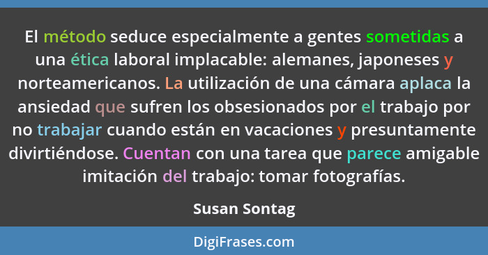 El método seduce especialmente a gentes sometidas a una ética laboral implacable: alemanes, japoneses y norteamericanos. La utilización... - Susan Sontag