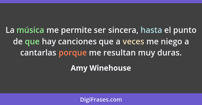 La música me permite ser sincera, hasta el punto de que hay canciones que a veces me niego a cantarlas porque me resultan muy duras.... - Amy Winehouse