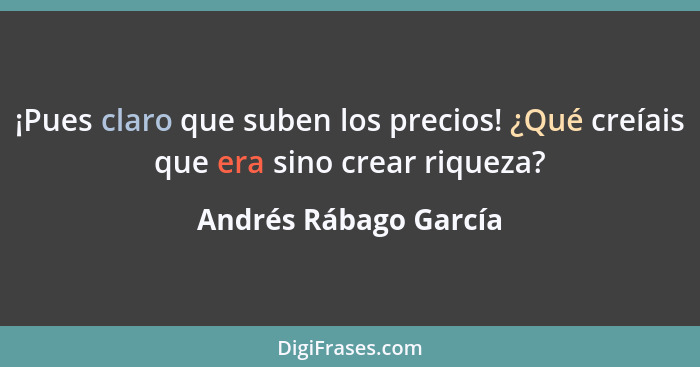 ¡Pues claro que suben los precios! ¿Qué creíais que era sino crear riqueza?... - Andrés Rábago García