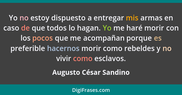 Yo no estoy dispuesto a entregar mis armas en caso de que todos lo hagan. Yo me haré morir con los pocos que me acompañan porq... - Augusto César Sandino