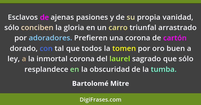 Esclavos de ajenas pasiones y de su propia vanidad, sólo conciben la gloria en un carro triunfal arrastrado por adoradores. Prefiere... - Bartolomé Mitre