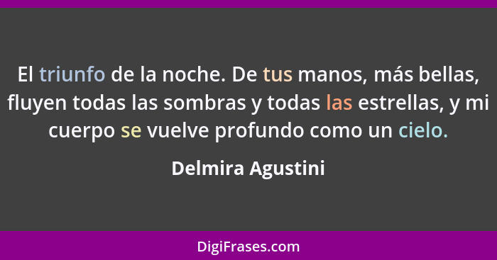 El triunfo de la noche. De tus manos, más bellas, fluyen todas las sombras y todas las estrellas, y mi cuerpo se vuelve profundo co... - Delmira Agustini