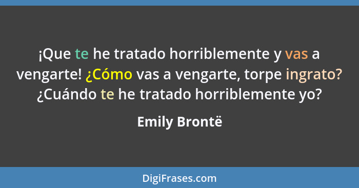 ¡Que te he tratado horriblemente y vas a vengarte! ¿Cómo vas a vengarte, torpe ingrato? ¿Cuándo te he tratado horriblemente yo?... - Emily Brontë