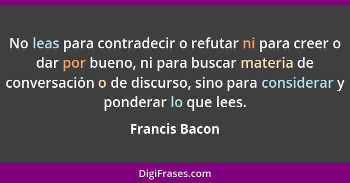 No leas para contradecir o refutar ni para creer o dar por bueno, ni para buscar materia de conversación o de discurso, sino para cons... - Francis Bacon