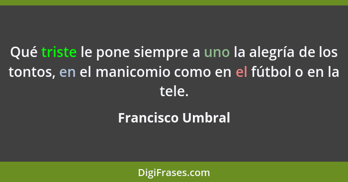 Qué triste le pone siempre a uno la alegría de los tontos, en el manicomio como en el fútbol o en la tele.... - Francisco Umbral